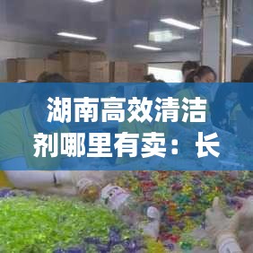 湖南高效清洁剂哪里有卖：长沙清洁剂凝珠批发 
