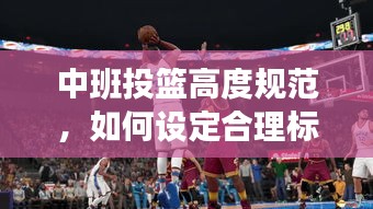 中班投篮高度规范，如何设定合理标准，提升孩子篮球技能？