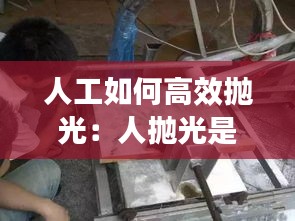 人工如何高效抛光：人抛光是什么意思 