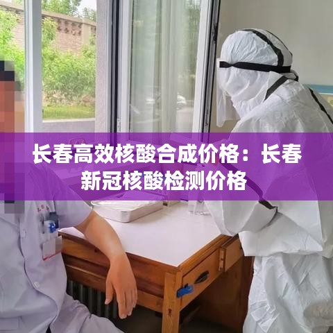 长春高效核酸合成价格：长春新冠核酸检测价格 