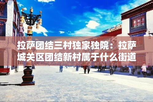 拉萨团结三村独家独院：拉萨城关区团结新村属于什么街道 