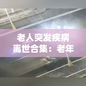 老人突发疾病离世合集：老年人突发疾病死亡 