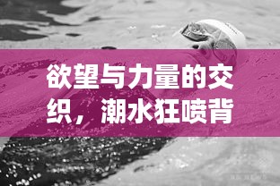 欲望与力量的交织，潮水狂喷背后的探索与挑战