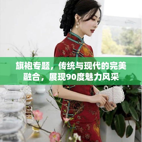 旗袍专题，传统与现代的完美融合，展现90度魅力风采