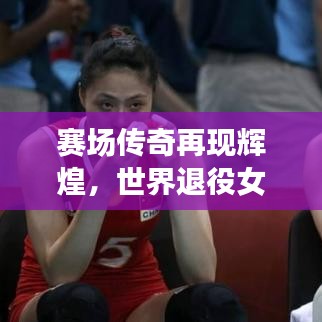 赛场传奇再现辉煌，世界退役女排名将闪耀风采