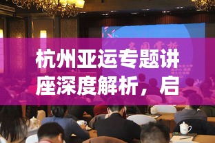 杭州亚运专题讲座深度解析，启示与展望