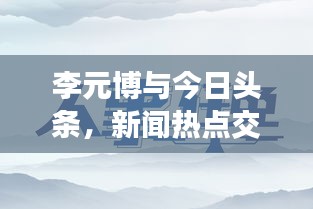 李元博与今日头条，新闻热点交汇处的独特视角