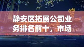 静安区拓展公司业务排名前十，市场影响力与拓展能力一览无余