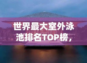 世界最大室外泳池排名TOP榜，惊艳你的眼球！