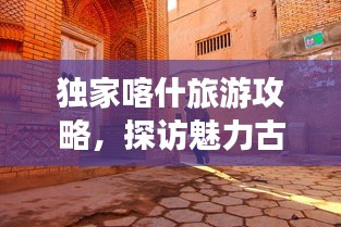 独家喀什旅游攻略，探访魅力古城，畅游丝路秘境！