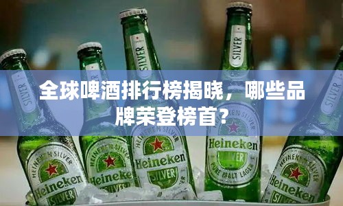 全球啤酒排行榜揭晓，哪些品牌荣登榜首？