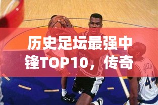 历史足坛最强中锋TOP10，传奇巨星榜单！