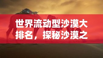 世界流动型沙漠大排名，探秘沙漠之舟的栖息地！