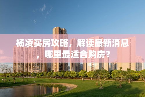 杨凌买房攻略，解读最新消息，哪里最适合购房？