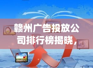 赣州广告投放公司排行榜揭晓，市场领导者和优质服务商探索